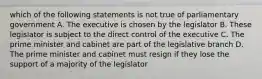 which of the following statements is not true of parliamentary government A. The executive is chosen by the legislator B. These legislator is subject to the direct control of the executive C. The prime minister and cabinet are part of the legislative branch D. The prime minister and cabinet must resign if they lose the support of a majority of the legislator