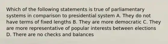 Which of the following statements is true of parliamentary systems in comparison to presidential system A. They do not have terms of fixed lengths B. They are more democratic C. They are more representative of popular interests between elections D. There are no checks and balances