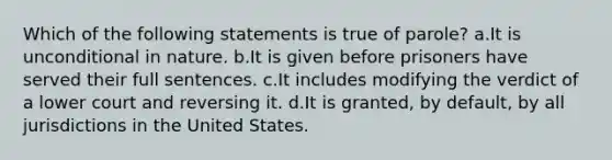 Which of the following statements is true of parole? a.It is unconditional in nature. b.It is given before prisoners have served their full sentences. c.It includes modifying the verdict of a lower court and reversing it. d.It is granted, by default, by all jurisdictions in the United States.