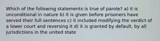 Which of the following statements is true of parole? a) it is unconditional in nature b) it is given before prisoners have served their full sentences c) it included modifying the verdict of a lower court and reversing it d) it is granted by default, by all jurisdictions in the united state