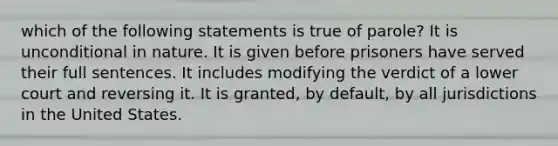 which of the following statements is true of parole? It is unconditional in nature. It is given before prisoners have served their full sentences. It includes modifying the verdict of a lower court and reversing it. It is granted, by default, by all jurisdictions in the United States.