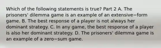 Which of the following statements is​ true? Part 2 A. The​ prisoners' dilemma game is an example of an extensive−form game. B. The best response of a player is not always her dominant strategy. C. In any​ game, the best response of a player is also her dominant strategy. D. The​ prisoners' dilemma game is an example of a zero−sum game.