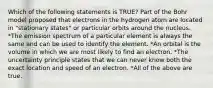 Which of the following statements is TRUE? Part of the Bohr model proposed that electrons in the hydrogen atom are located in "stationary states" or particular orbits around the nucleus. *The emission spectrum of a particular element is always the same and can be used to identify the element. *An orbital is the volume in which we are most likely to find an electron. *The uncertainty principle states that we can never know both the exact location and speed of an electron. *All of the above are true.