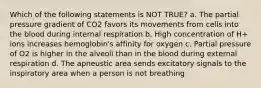 Which of the following statements is NOT TRUE? a. The partial pressure gradient of CO2 favors its movements from cells into the blood during internal respiration b. High concentration of H+ ions increases hemoglobin's affinity for oxygen c. Partial pressure of O2 is higher in the alveoli than in the blood during external respiration d. The apneustic area sends excitatory signals to the inspiratory area when a person is not breathing