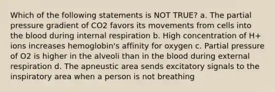 Which of the following statements is NOT TRUE? a. The partial pressure gradient of CO2 favors its movements from cells into <a href='https://www.questionai.com/knowledge/k7oXMfj7lk-the-blood' class='anchor-knowledge'>the blood</a> during internal respiration b. High concentration of H+ ions increases hemoglobin's affinity for oxygen c. Partial pressure of O2 is higher in the alveoli than in the blood during external respiration d. The apneustic area sends excitatory signals to the inspiratory area when a person is not breathing