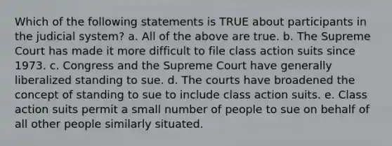 Which of the following statements is TRUE about participants in the judicial system? a. All of the above are true. b. The Supreme Court has made it more difficult to file class action suits since 1973. c. Congress and the Supreme Court have generally liberalized standing to sue. d. The courts have broadened the concept of standing to sue to include class action suits. e. Class action suits permit a small number of people to sue on behalf of all other people similarly situated.