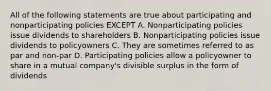 All of the following statements are true about participating and nonparticipating policies EXCEPT A. Nonparticipating policies issue dividends to shareholders B. Nonparticipating policies issue dividends to policyowners C. They are sometimes referred to as par and non-par D. Participating policies allow a policyowner to share in a mutual company's divisible surplus in the form of dividends