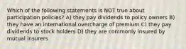 Which of the following statements is NOT true about participation policies? A) they pay dividends to policy owners B) they have an international overcharge of premium C) they pay dividends to stock holders D) they are commonly insured by mutual insurers