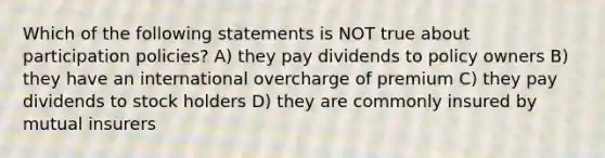 Which of the following statements is NOT true about participation policies? A) they pay dividends to policy owners B) they have an international overcharge of premium C) they pay dividends to stock holders D) they are commonly insured by mutual insurers