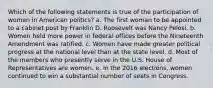 Which of the following statements is true of the participation of women in American politics? a. The first woman to be appointed to a cabinet post by Franklin D. Roosevelt was Nancy Pelosi. b. Women held more power in federal offices before the Nineteenth Amendment was ratified. c. Women have made greater political progress at the national level than at the state level. d. Most of the members who presently serve in the U.S. House of Representatives are women. e. In the 2016 elections, women continued to win a substantial number of seats in Congress.