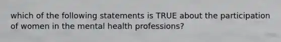 which of the following statements is TRUE about the participation of women in the mental health professions?