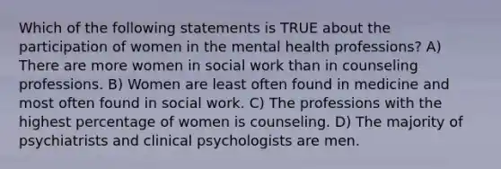 Which of the following statements is TRUE about the participation of women in the mental health professions? A) There are more women in social work than in counseling professions. B) Women are least often found in medicine and most often found in social work. C) The professions with the highest percentage of women is counseling. D) The majority of psychiatrists and clinical psychologists are men.