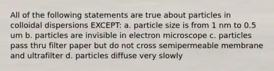 All of the following statements are true about particles in colloidal dispersions EXCEPT: a. particle size is from 1 nm to 0.5 um b. particles are invisible in electron microscope c. particles pass thru filter paper but do not cross semipermeable membrane and ultrafilter d. particles diffuse very slowly