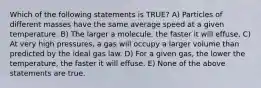 Which of the following statements is TRUE? A) Particles of different masses have the same average speed at a given temperature. B) The larger a molecule, the faster it will effuse. C) At very high pressures, a gas will occupy a larger volume than predicted by the ideal gas law. D) For a given gas, the lower the temperature, the faster it will effuse. E) None of the above statements are true.