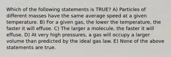 Which of the following statements is TRUE? A) Particles of different masses have the same average speed at a given temperature. B) For a given gas, the lower the temperature, the faster it will effuse. C) The larger a molecule, the faster it will effuse. D) At very high pressures, a gas will occupy a larger volume than predicted by the ideal gas law. E) None of the above statements are true.