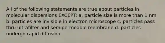 All of the following statements are true about particles in molecular dispersions EXCEPT: a. particle size is more than 1 nm b. particles are invisible in electron microscope c. particles pass thru ultrafilter and semipermeable membrane d. particles undergo rapid diffusion