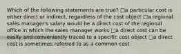 Which of the following statements are true? □a particular cost is either direct or indirect, regardless of the cost object □a regional sales manager's salary would be a direct cost of the regional office in which the sales manager works □a direct cost can be easily and conveniently traced to a specific cost object □a direct cost is sometimes referred to as a common cost