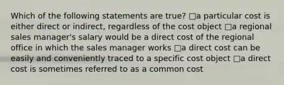 Which of the following statements are true? □a particular cost is either direct or indirect, regardless of the cost object □a regional sales manager's salary would be a direct cost of the regional office in which the sales manager works □a direct cost can be easily and conveniently traced to a specific cost object □a direct cost is sometimes referred to as a common cost
