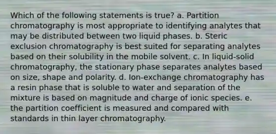 Which of the following statements is true? a. Partition chromatography is most appropriate to identifying analytes that may be distributed between two liquid phases. b. Steric exclusion chromatography is best suited for separating analytes based on their solubility in the mobile solvent. c. In liquid-solid chromatography, the stationary phase separates analytes based on size, shape and polarity. d. Ion-exchange chromatography has a resin phase that is soluble to water and separation of the mixture is based on magnitude and charge of ionic species. e. the partition coefficient is measured and compared with standards in thin layer chromatography.