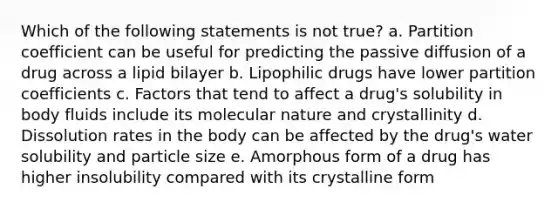 Which of the following statements is not true? a. Partition coefficient can be useful for predicting the passive diffusion of a drug across a lipid bilayer b. Lipophilic drugs have lower partition coefficients c. Factors that tend to affect a drug's solubility in body fluids include its molecular nature and crystallinity d. Dissolution rates in the body can be affected by the drug's water solubility and particle size e. Amorphous form of a drug has higher insolubility compared with its crystalline form