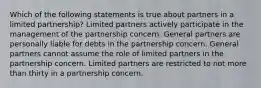 Which of the following statements is true about partners in a limited partnership? Limited partners actively participate in the management of the partnership concern. General partners are personally liable for debts in the partnership concern. General partners cannot assume the role of limited partners in the partnership concern. Limited partners are restricted to not more than thirty in a partnership concern.