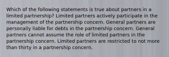 Which of the following statements is true about partners in a limited partnership? Limited partners actively participate in the management of the partnership concern. General partners are personally liable for debts in the partnership concern. General partners cannot assume the role of limited partners in the partnership concern. Limited partners are restricted to not more than thirty in a partnership concern.