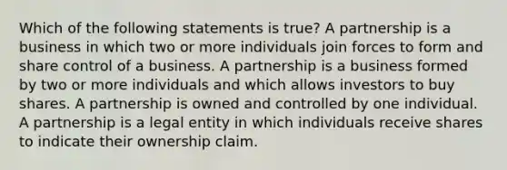 Which of the following statements is true? A partnership is a business in which two or more individuals join forces to form and share control of a business. A partnership is a business formed by two or more individuals and which allows investors to buy shares. A partnership is owned and controlled by one individual. A partnership is a legal entity in which individuals receive shares to indicate their ownership claim.