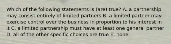 Which of the following statements is (are) true? A. a partnership may consist entirely of limited partners B. a limited partner may exercise control over the business in proportion to his interest in it C. a limited partnership must have at least one general partner D. all of the other specific choices are true E. none