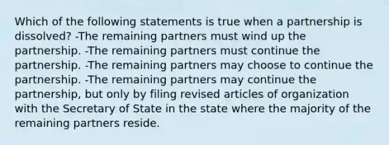 Which of the following statements is true when a partnership is dissolved? -The remaining partners must wind up the partnership. -The remaining partners must continue the partnership. -The remaining partners may choose to continue the partnership. -The remaining partners may continue the partnership, but only by filing revised articles of organization with the Secretary of State in the state where the majority of the remaining partners reside.