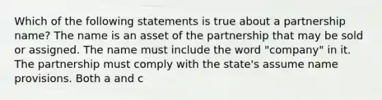 Which of the following statements is true about a partnership name? The name is an asset of the partnership that may be sold or assigned. The name must include the word "company" in it. The partnership must comply with the state's assume name provisions. Both a and c