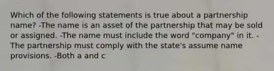 Which of the following statements is true about a partnership name? -The name is an asset of the partnership that may be sold or assigned. -The name must include the word "company" in it. -The partnership must comply with the state's assume name provisions. -Both a and c