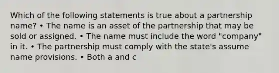 Which of the following statements is true about a partnership name? • The name is an asset of the partnership that may be sold or assigned. • The name must include the word "company" in it. • The partnership must comply with the state's assume name provisions. • Both a and c