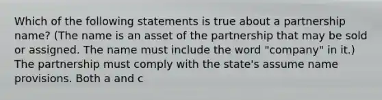 Which of the following statements is true about a partnership name? (The name is an asset of the partnership that may be sold or assigned. The name must include the word "company" in it.) The partnership must comply with the state's assume name provisions. Both a and c