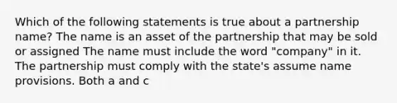 Which of the following statements is true about a partnership name? The name is an asset of the partnership that may be sold or assigned The name must include the word "company" in it. The partnership must comply with the state's assume name provisions. Both a and c