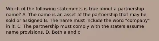 Which of the following statements is true about a partnership name? A. The name is an asset of the partnership that may be sold or assigned B. The name must include the word "company" in it. C. The partnership must comply with the state's assume name provisions. D. Both a and c