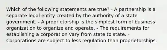 Which of the following statements are true? - A partnership is a separate legal entity created by the authority of a state government. - A proprietorship is the <a href='https://www.questionai.com/knowledge/k4YvlyBkAW-simplest-form' class='anchor-knowledge'>simplest form</a> of business organization to organize and operate. - The requirements for establishing a corporation vary from state to state. - Corporations are subject to less regulation than proprietorships.