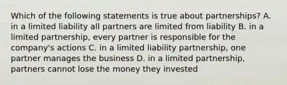 Which of the following statements is true about partnerships? A. in a limited liability all partners are limited from liability B. in a limited partnership, every partner is responsible for the company's actions C. in a limited liability partnership, one partner manages the business D. in a limited partnership, partners cannot lose the money they invested