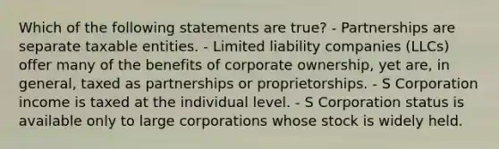 Which of the following statements are true? - Partnerships are separate taxable entities. - Limited liability companies (LLCs) offer many of the benefits of corporate ownership, yet are, in general, taxed as partnerships or proprietorships. - S Corporation income is taxed at the individual level. - S Corporation status is available only to large corporations whose stock is widely held.