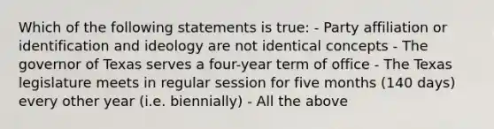 Which of the following statements is true: - Party affiliation or identification and ideology are not identical concepts - The governor of Texas serves a four-year term of office - The Texas legislature meets in regular session for five months (140 days) every other year (i.e. biennially) - All the above