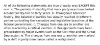 All of the following statements are true of party eras EXCEPT this one: a. The periods of stability that mark party eras have lasted around twenty-five to forty years. b. Throughout American history, the balance of parties has usually resulted in different parties controlling the executive and legislative branches of the federal government. c. Changes from one era to another are often marked by a critical election. d. Realignments have been precipitated by major events such as the Civil War and the Great Depression. e. The changes from one era to another are marked by a shift in party dominance called a realignment.