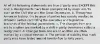 All of the following statements are true of party eras EXCEPT this one: a. Realignments have been precipitated by major events such as the Civil War and the Great Depression. b. Throughout American history, the balance of parties has usually resulted in different parties controlling the executive and legislative branches of the federal government. c. The changes from one era to another are marked by a shift in party dominance called a realignment. d. Changes from one era to another are often marked by a critical election. e. The periods of stability that mark party eras have lasted around twenty-five to forty years.