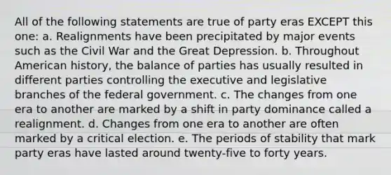 All of the following statements are true of party eras EXCEPT this one: a. Realignments have been precipitated by major events such as the Civil War and the Great Depression. b. Throughout American history, the balance of parties has usually resulted in different parties controlling the executive and legislative branches of the federal government. c. The changes from one era to another are marked by a shift in party dominance called a realignment. d. Changes from one era to another are often marked by a critical election. e. The periods of stability that mark party eras have lasted around twenty-five to forty years.