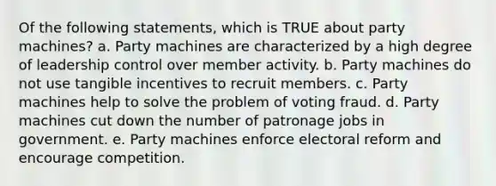 Of the following statements, which is TRUE about party machines? a. Party machines are characterized by a high degree of leadership control over member activity. b. Party machines do not use tangible incentives to recruit members. c. Party machines help to solve the problem of voting fraud. d. Party machines cut down the number of patronage jobs in government. e. Party machines enforce electoral reform and encourage competition.