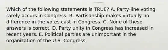 Which of the following statements is TRUE? A. Party-line voting rarely occurs in Congress. B. Partisanship makes virtually no difference in the votes cast in Congress. C. None of these answers is correct. D. Party unity in Congress has increased in recent years. E. Political parties are unimportant in the organization of the U.S. Congress.