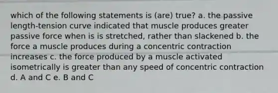 which of the following statements is (are) true? a. the passive length-tension curve indicated that muscle produces greater passive force when is is stretched, rather than slackened b. the force a muscle produces during a concentric contraction increases c. the force produced by a muscle activated isometrically is greater than any speed of concentric contraction d. A and C e. B and C