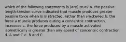 which of the following statements is (are) true? a. the passive length-tension curve indicated that muscle produces greater passive force when is is strected, rather than slackened b. the force a muscle produces during a concentric contraction increases c. the force produced by a muscle activated isometrically is greater than any speed of concentric contraction d. A and C e. B and C