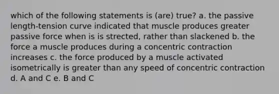 which of the following statements is (are) true? a. the passive length-tension curve indicated that muscle produces greater passive force when is is strected, rather than slackened b. the force a muscle produces during a concentric contraction increases c. the force produced by a muscle activated isometrically is greater than any speed of concentric contraction d. A and C e. B and C