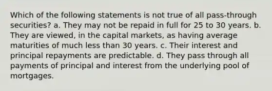 Which of the following statements is not true of all pass-through securities? a. They may not be repaid in full for 25 to 30 years. b. They are viewed, in the capital markets, as having average maturities of much <a href='https://www.questionai.com/knowledge/k7BtlYpAMX-less-than' class='anchor-knowledge'>less than</a> 30 years. c. Their interest and principal repayments are predictable. d. They pass through all payments of principal and interest from the underlying pool of mortgages.