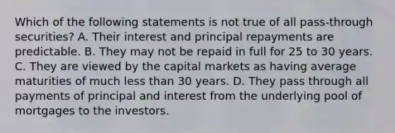 Which of the following statements is not true of all pass-through securities? A. Their interest and principal repayments are predictable. B. They may not be repaid in full for 25 to 30 years. C. They are viewed by the capital markets as having average maturities of much less than 30 years. D. They pass through all payments of principal and interest from the underlying pool of mortgages to the investors.