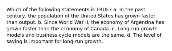 Which of the following statements is TRUE? a. In the past century, the population of the United States has grown faster than output. b. Since World War II, the economy of Argentina has grown faster than the economy of Canada. c. Long-run growth models and business cycle models are the same. d. The level of saving is important for long-run growth.